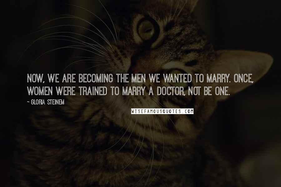 Gloria Steinem Quotes: Now, we are becoming the men we wanted to marry. Once, women were trained to marry a doctor, not be one.