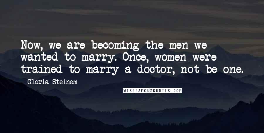 Gloria Steinem Quotes: Now, we are becoming the men we wanted to marry. Once, women were trained to marry a doctor, not be one.