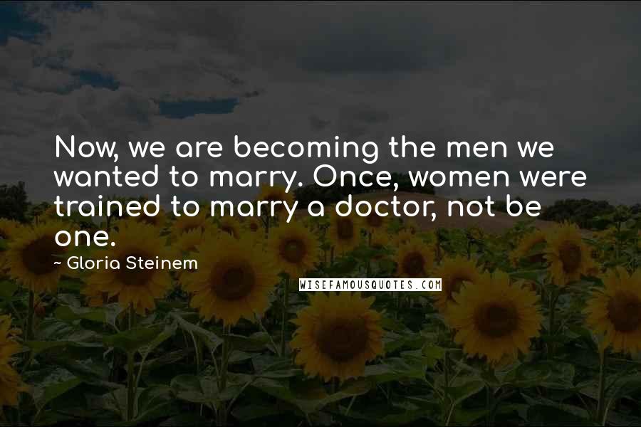 Gloria Steinem Quotes: Now, we are becoming the men we wanted to marry. Once, women were trained to marry a doctor, not be one.