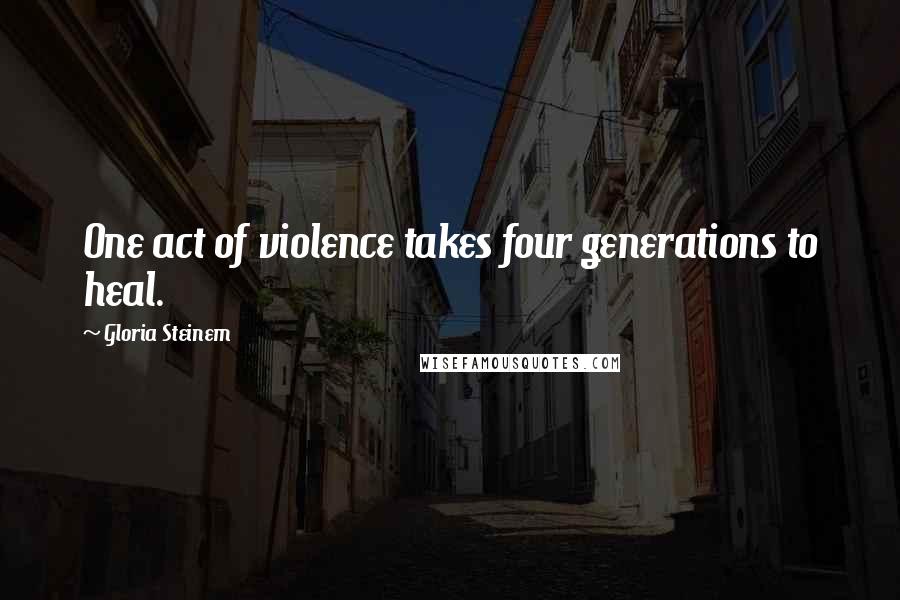 Gloria Steinem Quotes: One act of violence takes four generations to heal.