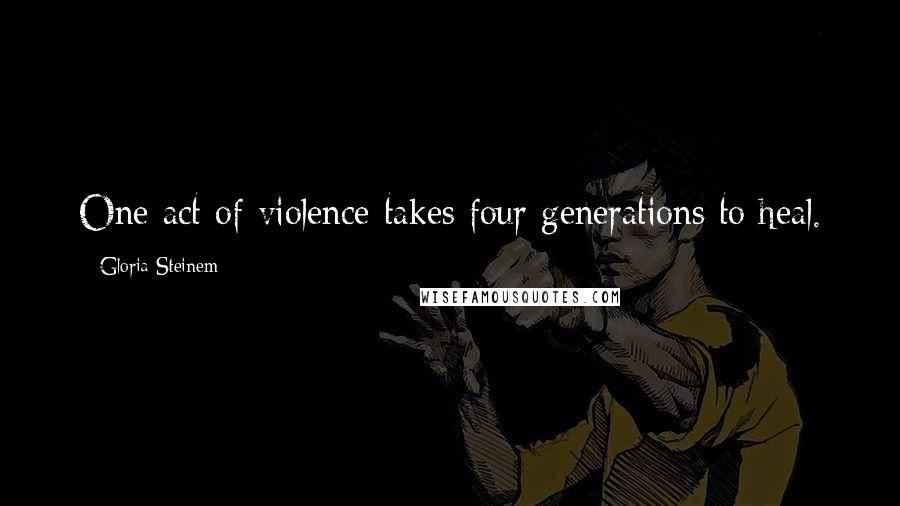 Gloria Steinem Quotes: One act of violence takes four generations to heal.