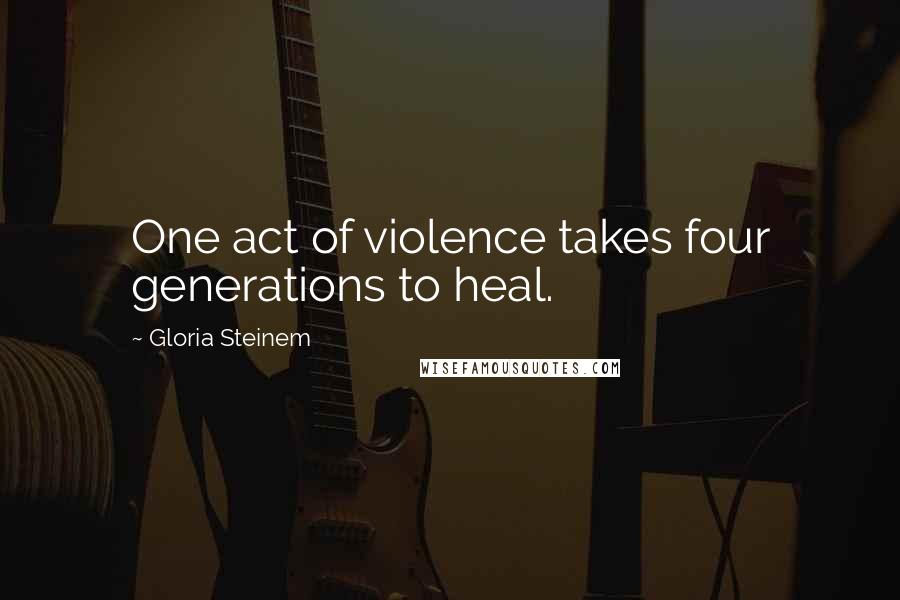 Gloria Steinem Quotes: One act of violence takes four generations to heal.