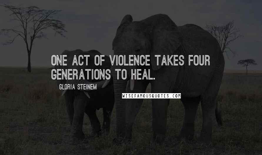 Gloria Steinem Quotes: One act of violence takes four generations to heal.