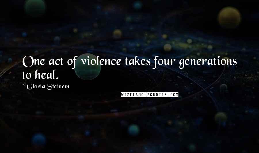 Gloria Steinem Quotes: One act of violence takes four generations to heal.