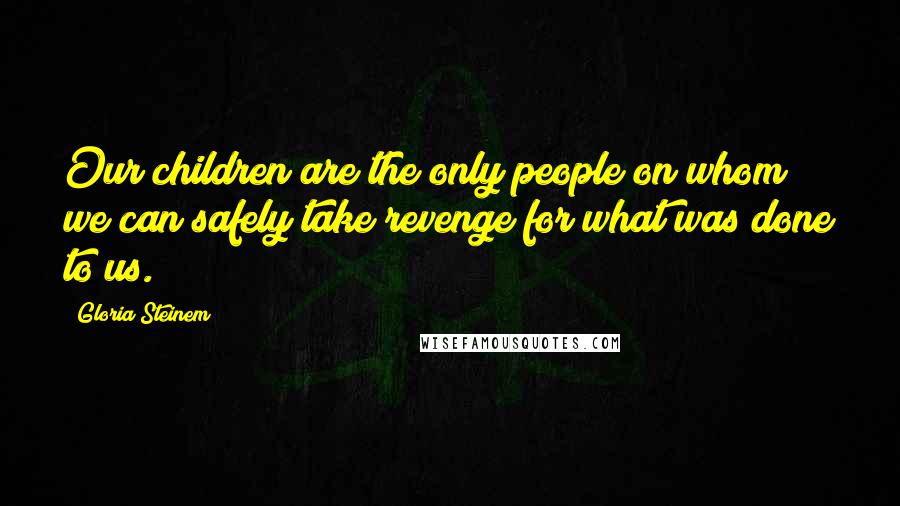 Gloria Steinem Quotes: Our children are the only people on whom we can safely take revenge for what was done to us.