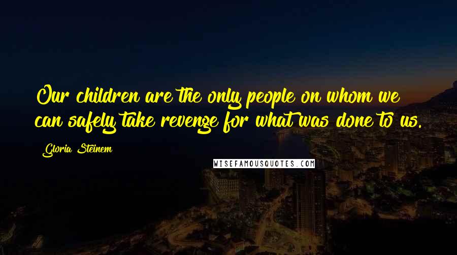 Gloria Steinem Quotes: Our children are the only people on whom we can safely take revenge for what was done to us.