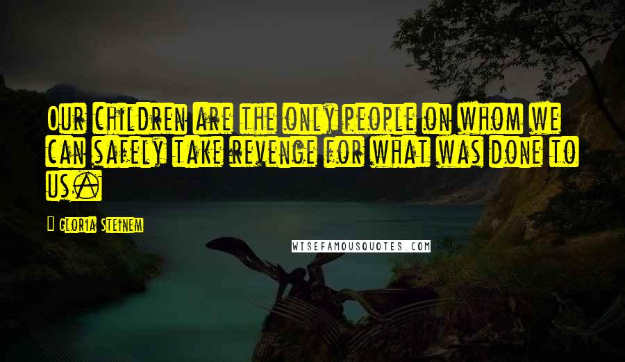 Gloria Steinem Quotes: Our children are the only people on whom we can safely take revenge for what was done to us.