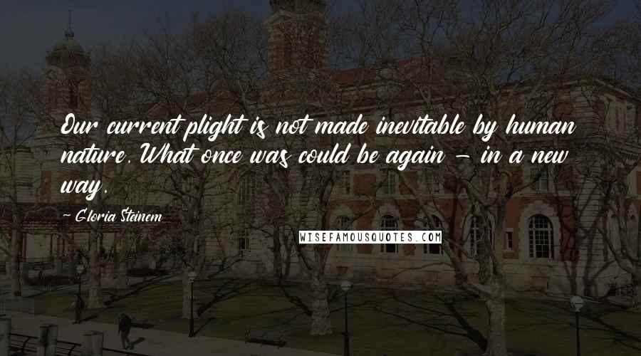 Gloria Steinem Quotes: Our current plight is not made inevitable by human nature. What once was could be again - in a new way.