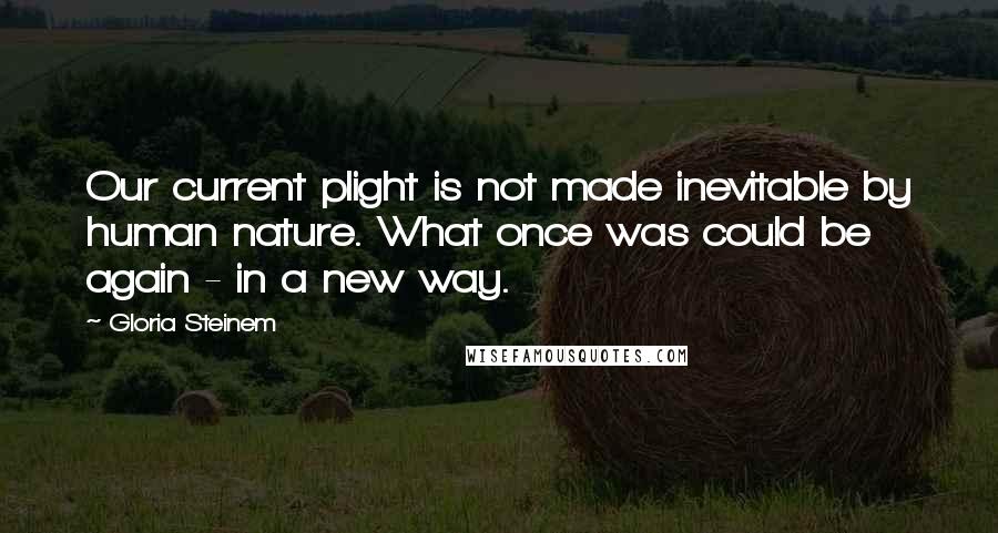 Gloria Steinem Quotes: Our current plight is not made inevitable by human nature. What once was could be again - in a new way.