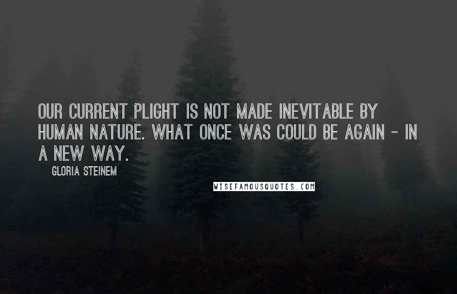 Gloria Steinem Quotes: Our current plight is not made inevitable by human nature. What once was could be again - in a new way.