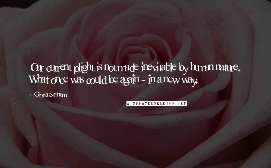 Gloria Steinem Quotes: Our current plight is not made inevitable by human nature. What once was could be again - in a new way.