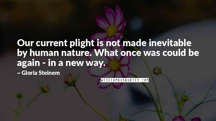 Gloria Steinem Quotes: Our current plight is not made inevitable by human nature. What once was could be again - in a new way.