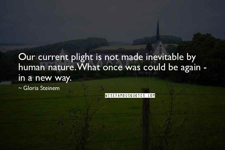 Gloria Steinem Quotes: Our current plight is not made inevitable by human nature. What once was could be again - in a new way.