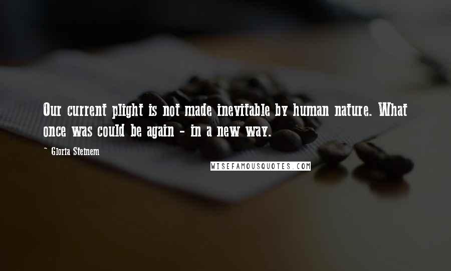 Gloria Steinem Quotes: Our current plight is not made inevitable by human nature. What once was could be again - in a new way.