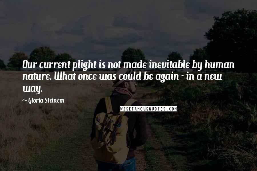 Gloria Steinem Quotes: Our current plight is not made inevitable by human nature. What once was could be again - in a new way.