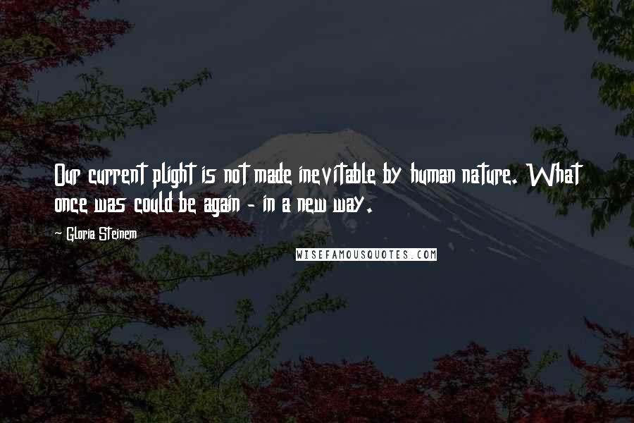 Gloria Steinem Quotes: Our current plight is not made inevitable by human nature. What once was could be again - in a new way.