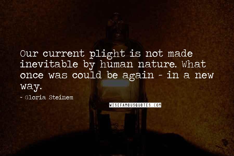 Gloria Steinem Quotes: Our current plight is not made inevitable by human nature. What once was could be again - in a new way.