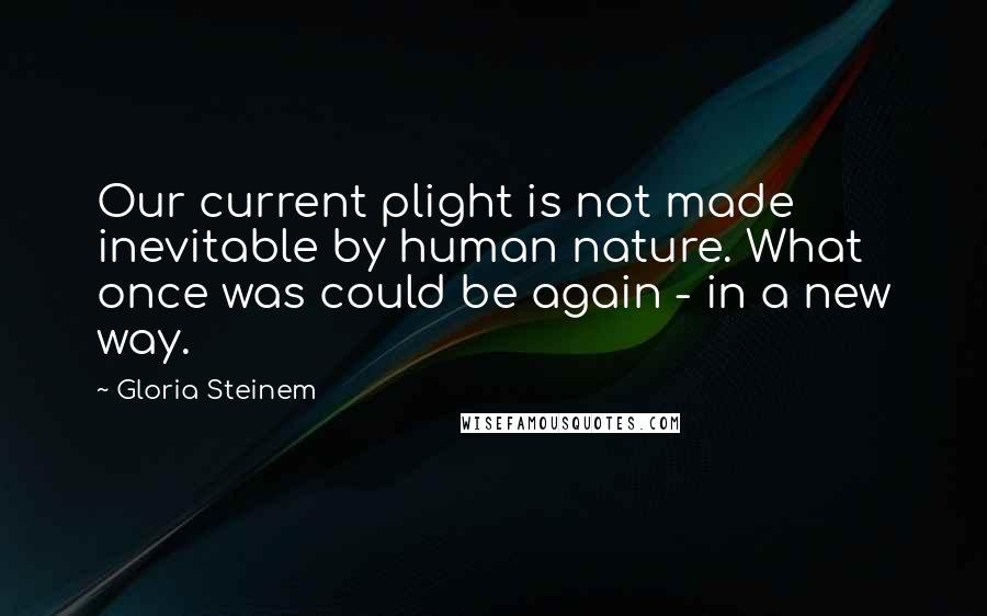 Gloria Steinem Quotes: Our current plight is not made inevitable by human nature. What once was could be again - in a new way.