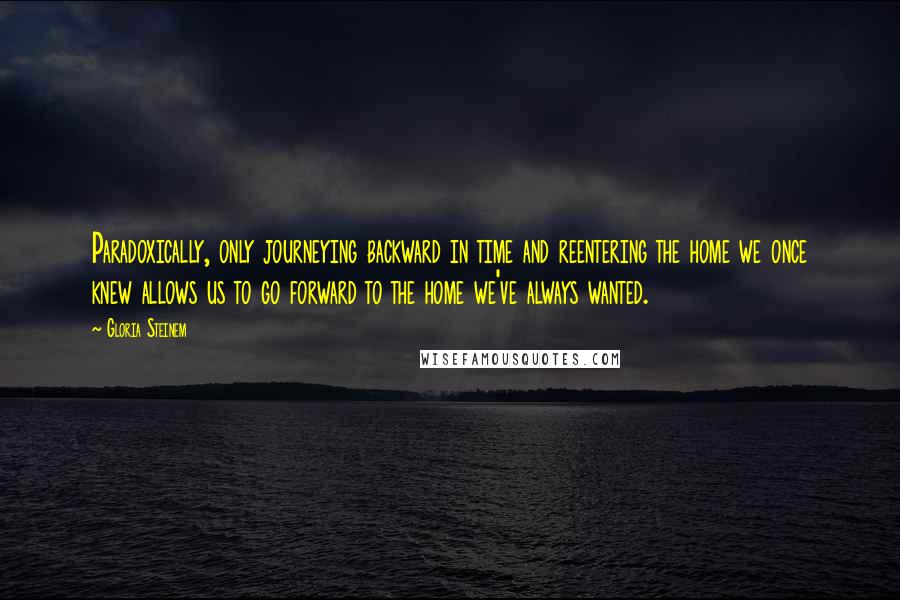 Gloria Steinem Quotes: Paradoxically, only journeying backward in time and reentering the home we once knew allows us to go forward to the home we've always wanted.