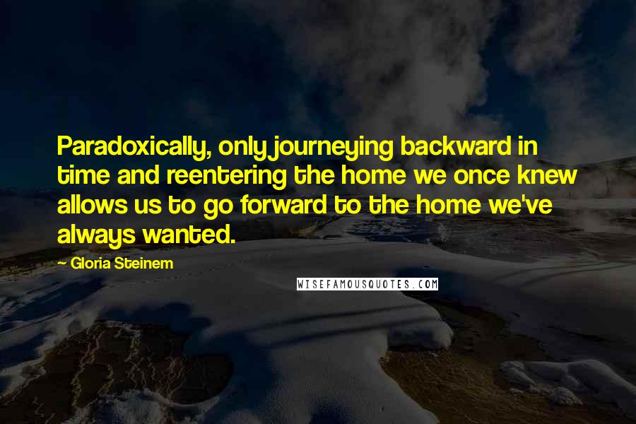 Gloria Steinem Quotes: Paradoxically, only journeying backward in time and reentering the home we once knew allows us to go forward to the home we've always wanted.