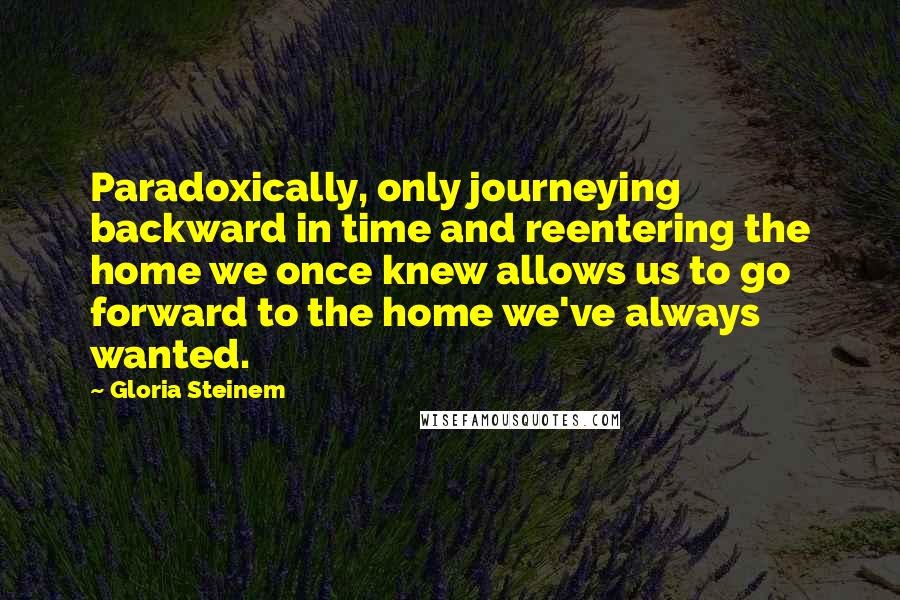 Gloria Steinem Quotes: Paradoxically, only journeying backward in time and reentering the home we once knew allows us to go forward to the home we've always wanted.