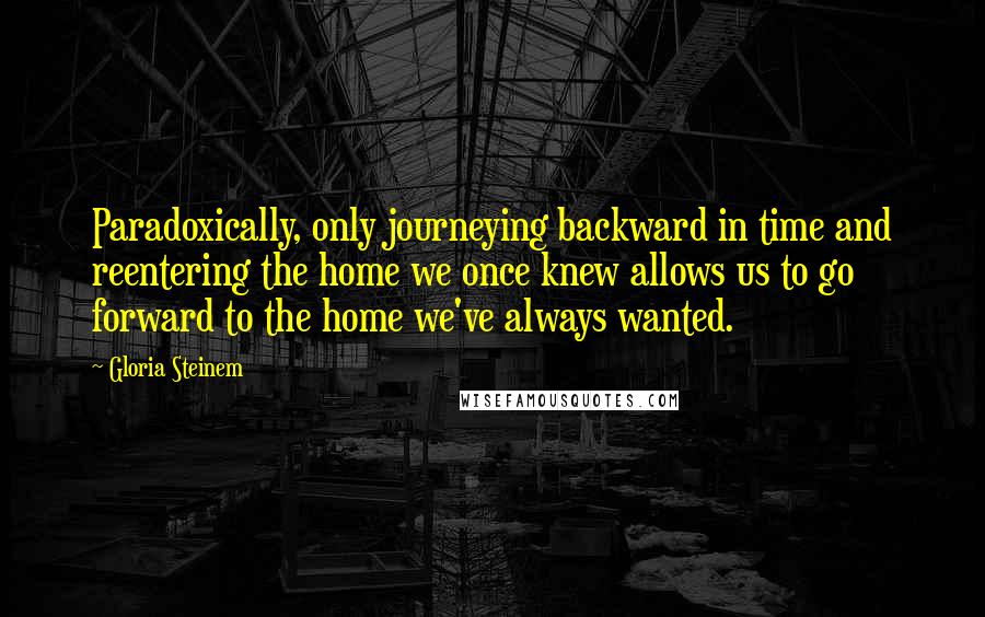 Gloria Steinem Quotes: Paradoxically, only journeying backward in time and reentering the home we once knew allows us to go forward to the home we've always wanted.