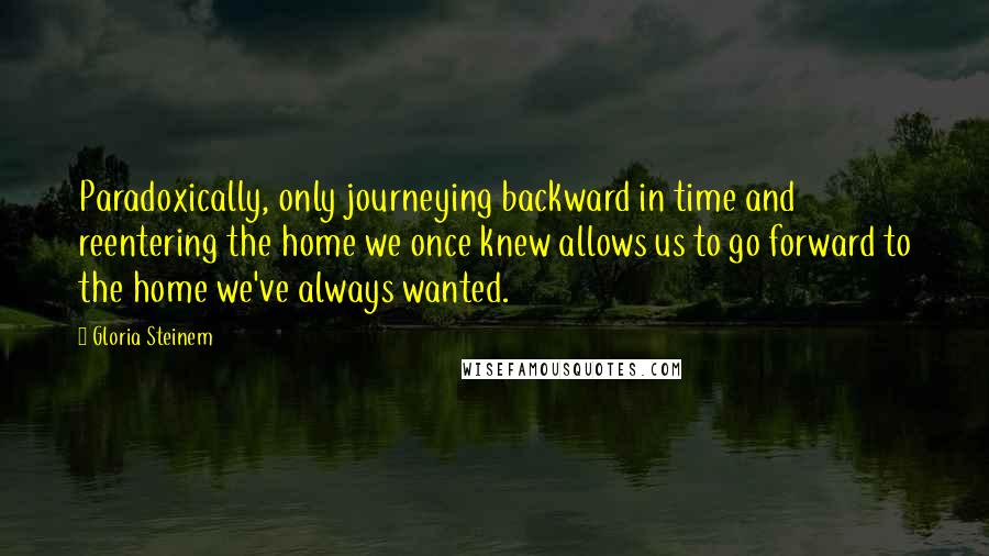 Gloria Steinem Quotes: Paradoxically, only journeying backward in time and reentering the home we once knew allows us to go forward to the home we've always wanted.