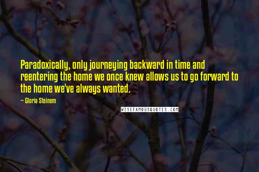 Gloria Steinem Quotes: Paradoxically, only journeying backward in time and reentering the home we once knew allows us to go forward to the home we've always wanted.