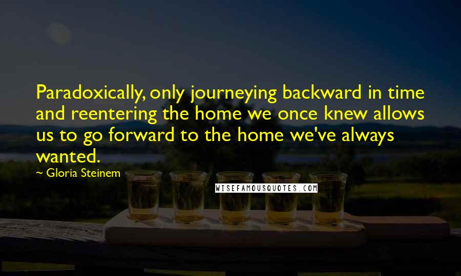 Gloria Steinem Quotes: Paradoxically, only journeying backward in time and reentering the home we once knew allows us to go forward to the home we've always wanted.