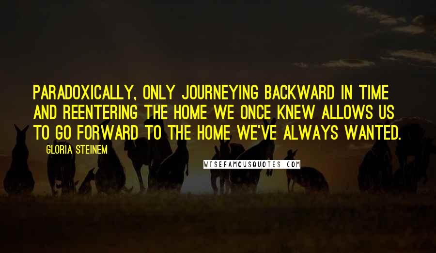 Gloria Steinem Quotes: Paradoxically, only journeying backward in time and reentering the home we once knew allows us to go forward to the home we've always wanted.