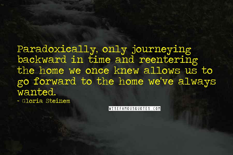 Gloria Steinem Quotes: Paradoxically, only journeying backward in time and reentering the home we once knew allows us to go forward to the home we've always wanted.