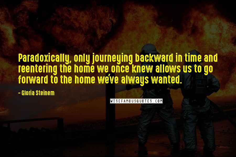 Gloria Steinem Quotes: Paradoxically, only journeying backward in time and reentering the home we once knew allows us to go forward to the home we've always wanted.