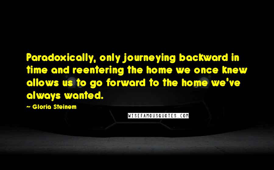 Gloria Steinem Quotes: Paradoxically, only journeying backward in time and reentering the home we once knew allows us to go forward to the home we've always wanted.