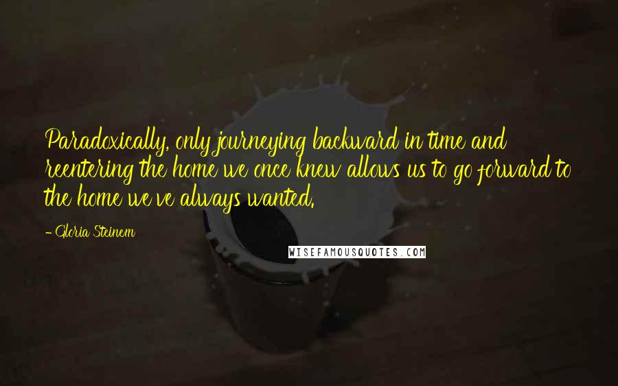 Gloria Steinem Quotes: Paradoxically, only journeying backward in time and reentering the home we once knew allows us to go forward to the home we've always wanted.