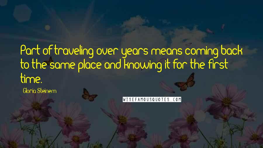 Gloria Steinem Quotes: Part of traveling over years means coming back to the same place and knowing it for the first time.