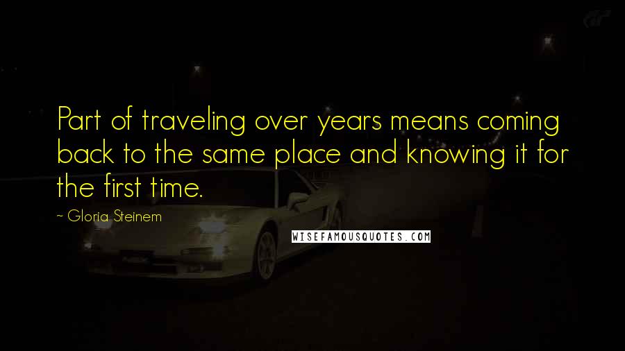 Gloria Steinem Quotes: Part of traveling over years means coming back to the same place and knowing it for the first time.