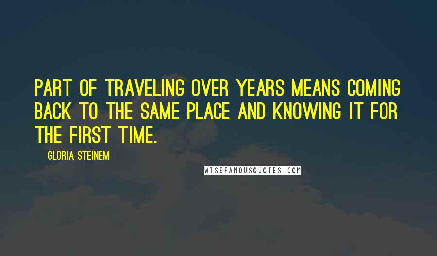 Gloria Steinem Quotes: Part of traveling over years means coming back to the same place and knowing it for the first time.