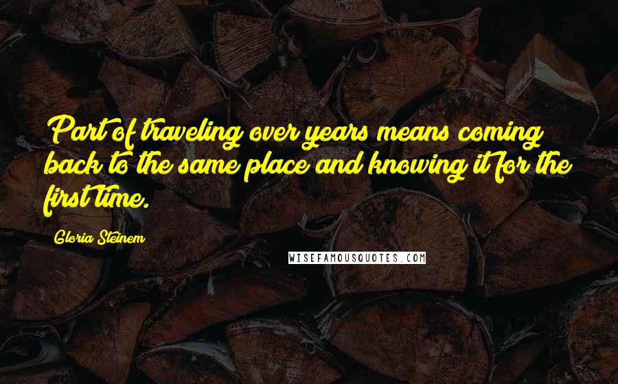 Gloria Steinem Quotes: Part of traveling over years means coming back to the same place and knowing it for the first time.