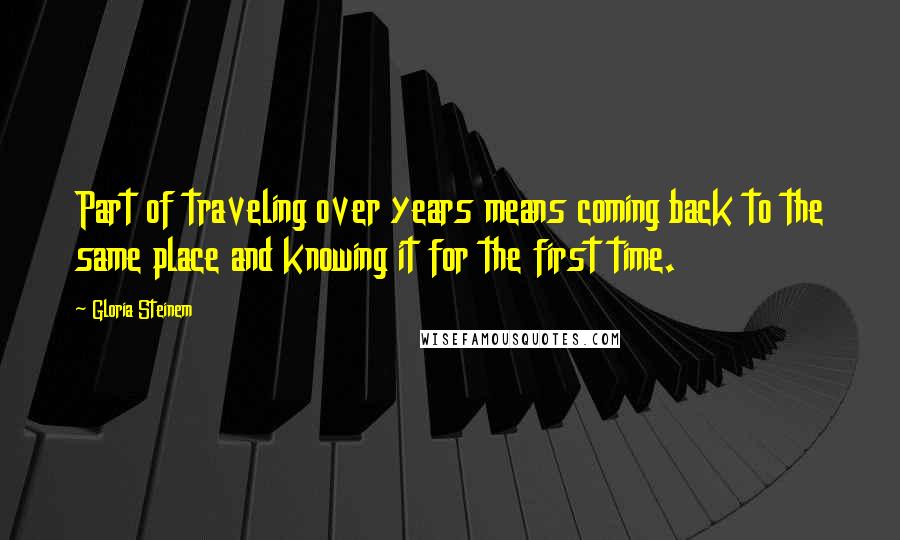 Gloria Steinem Quotes: Part of traveling over years means coming back to the same place and knowing it for the first time.