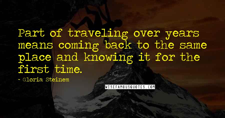 Gloria Steinem Quotes: Part of traveling over years means coming back to the same place and knowing it for the first time.