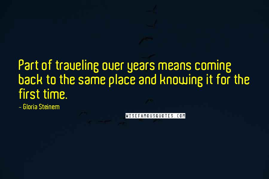 Gloria Steinem Quotes: Part of traveling over years means coming back to the same place and knowing it for the first time.