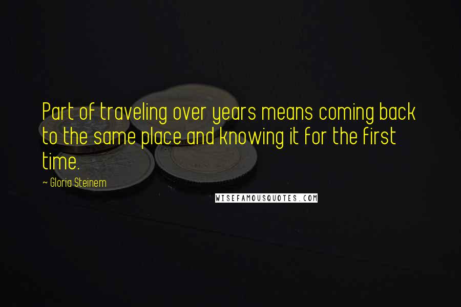 Gloria Steinem Quotes: Part of traveling over years means coming back to the same place and knowing it for the first time.