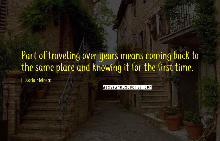 Gloria Steinem Quotes: Part of traveling over years means coming back to the same place and knowing it for the first time.