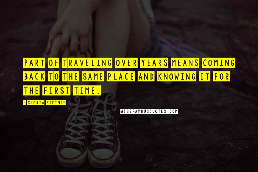 Gloria Steinem Quotes: Part of traveling over years means coming back to the same place and knowing it for the first time.