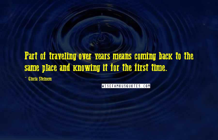 Gloria Steinem Quotes: Part of traveling over years means coming back to the same place and knowing it for the first time.