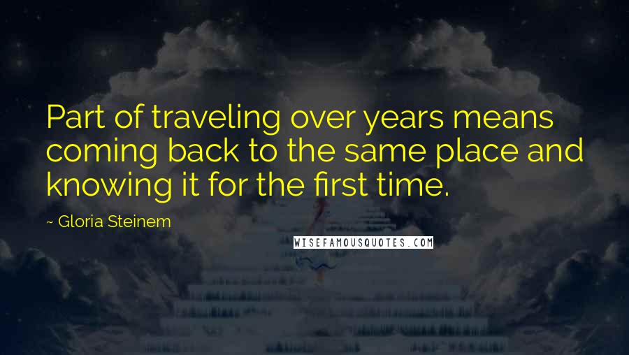 Gloria Steinem Quotes: Part of traveling over years means coming back to the same place and knowing it for the first time.