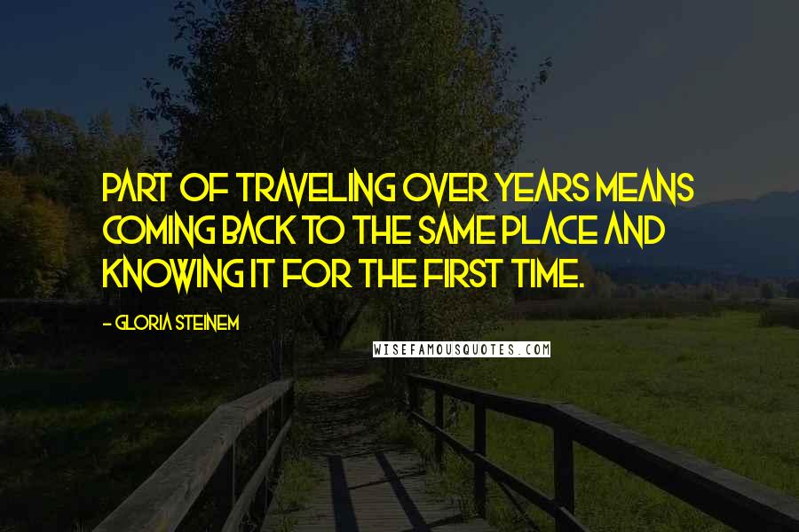 Gloria Steinem Quotes: Part of traveling over years means coming back to the same place and knowing it for the first time.