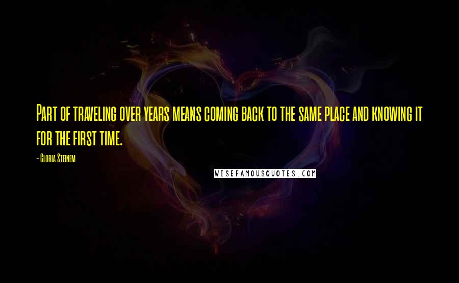 Gloria Steinem Quotes: Part of traveling over years means coming back to the same place and knowing it for the first time.