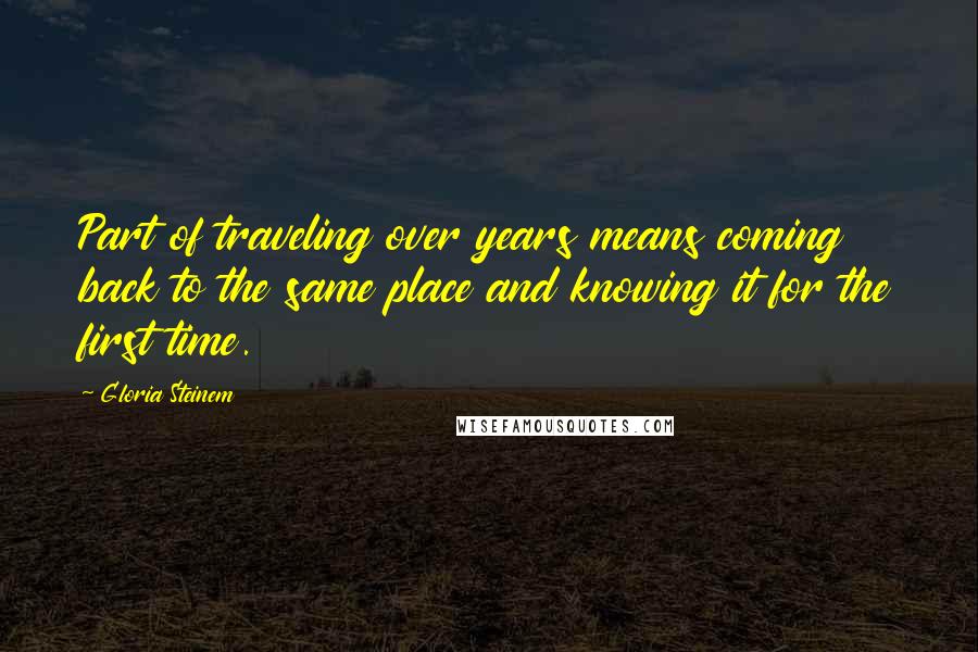 Gloria Steinem Quotes: Part of traveling over years means coming back to the same place and knowing it for the first time.