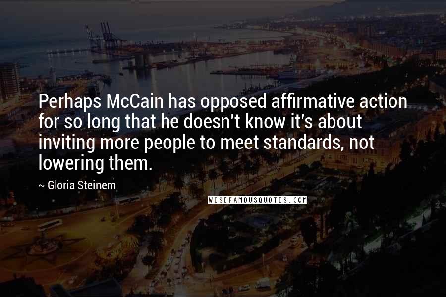 Gloria Steinem Quotes: Perhaps McCain has opposed affirmative action for so long that he doesn't know it's about inviting more people to meet standards, not lowering them.